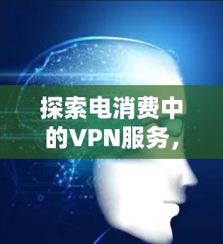 探索电消费中的VPN服务，技术与应用的融合