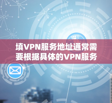 填VPN服务地址通常需要根据具体的VPN服务提供商和条款来填写。以下是一些常见步骤
