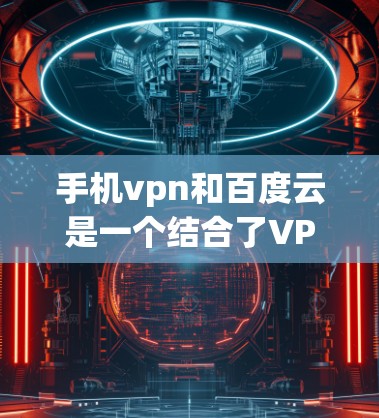 手机vpn和百度云是一个结合了VPN技术和云存储功能的手机应用，旨在提供安全的网络访问和高效的数据存储解决方案。以下是对该应用功能的详细介绍