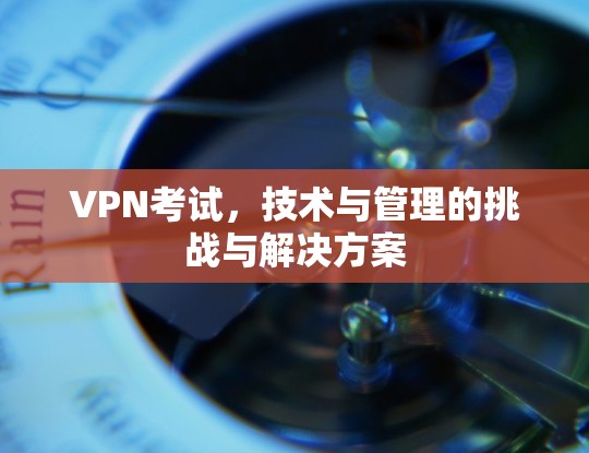 VPN考试，技术与管理的挑战与解决方案