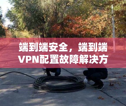 端到端安全，端到端VPN配置故障解决方案