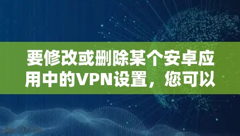 要修改或删除某个安卓应用中的VPN设置，您可以按照以下步骤操作