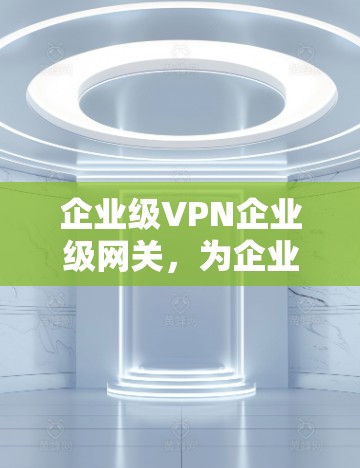 企业级VPN企业级网关，为企业构建安全可靠网络的关键工具