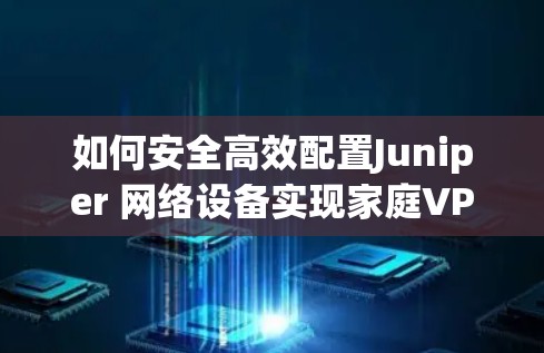如何安全高效配置Juniper 网络设备实现家庭VPN