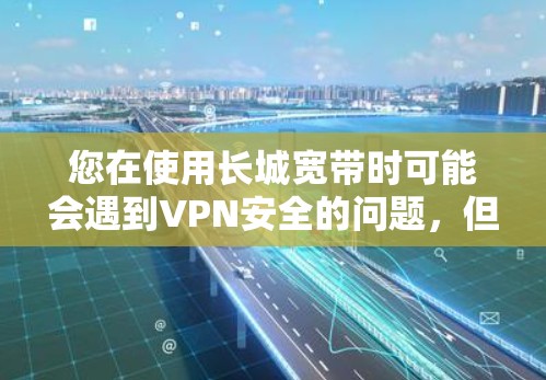 您在使用长城宽带时可能会遇到VPN安全的问题，但具体情况取决于是否使用了VPN。以下是关于如何使用长城宽带并保持安全的建议
