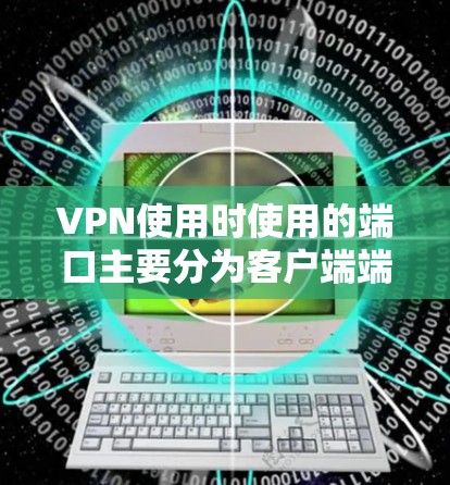 VPN使用时使用的端口主要分为客户端端口和服务器端口，以下是对这些端口的详细说明