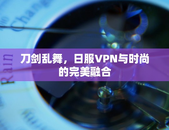 刀剑乱舞，日服VPN与时尚的完美融合