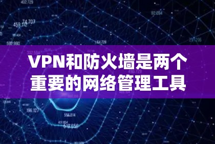 VPN和防火墙是两个重要的网络管理工具，各自在不同方面起着关键作用，以下是它们的区别和联系的详细总结