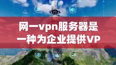 网一vpn服务器是一种为企业提供VPN服务器配置和管理工具的软件，旨在为用户提供安全、高效的数据传输服务。以下是对网一vpn服务器的详细分析和总结
