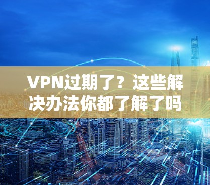 VPN过期了？这些解决办法你都了解了吗？