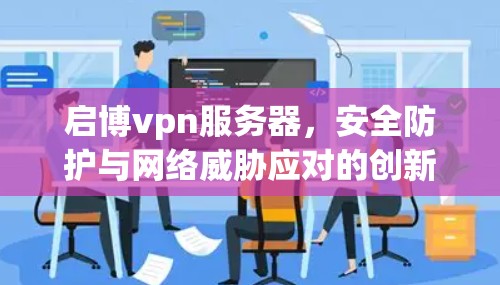 启博vpn服务器，安全防护与网络威胁应对的创新解决方案