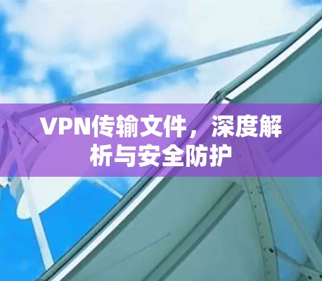 VPN传输文件，深度解析与安全防护