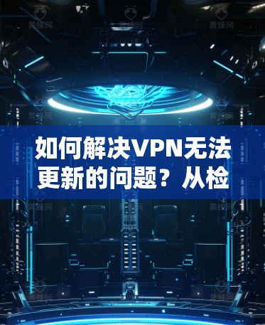 如何解决VPN无法更新的问题？从检查到优化，一步一步指南