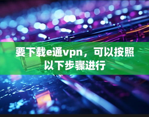 要下载e通vpn，可以按照以下步骤进行
