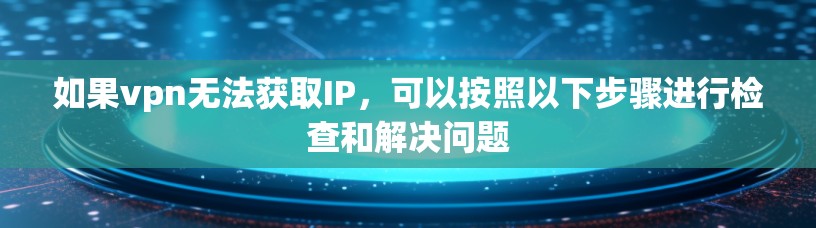 如果vpn无法获取IP，可以按照以下步骤进行检查和解决问题