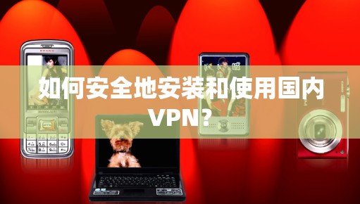 如何安全地安装和使用国内VPN？