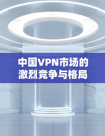 中国VPN市场的激烈竞争与格局分析