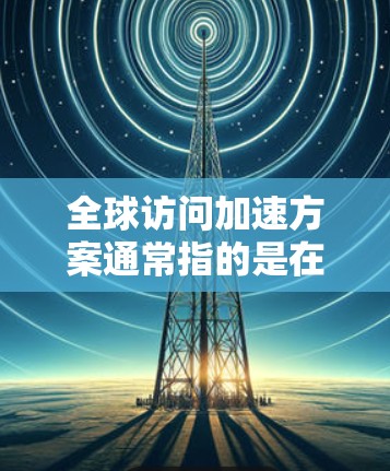 全球访问加速方案通常指的是在国际会议、展览会上等大型活动中，如何高效地沟通和传递信息的策略和方法。以下是一些常见的全球访问加速方案和策略