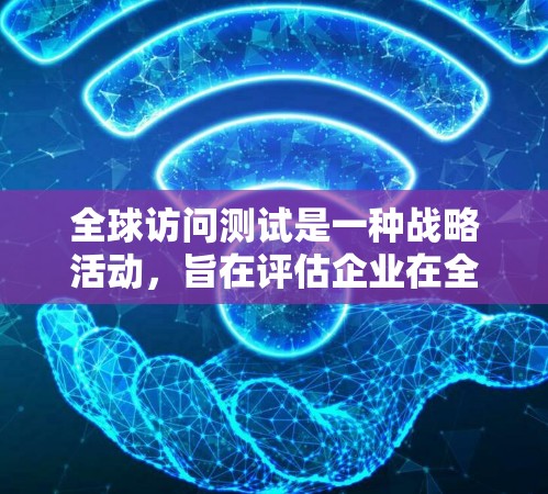 全球访问测试是一种战略活动，旨在评估企业在全球市场的访问情况，以识别市场机会和挑战。以下是该活动的详细分析