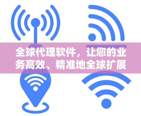 全球代理软件，让您的业务高效、精准地全球扩展