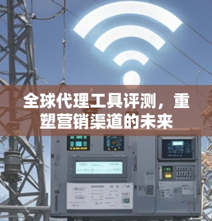全球代理工具评测，重塑营销渠道的未来