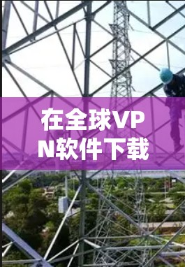 在全球VPN软件下载方面，选择适合个人、企业或需要高级功能的用户，可以参考以下推荐