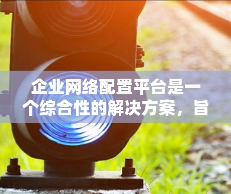 企业网络配置平台是一个综合性的解决方案，旨在帮助企业优化网络基础设施、提高安全性、保障数据可用性和合规性。以下是对该平台的详细介绍