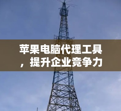 苹果电脑代理工具，提升企业竞争力的强有力工具