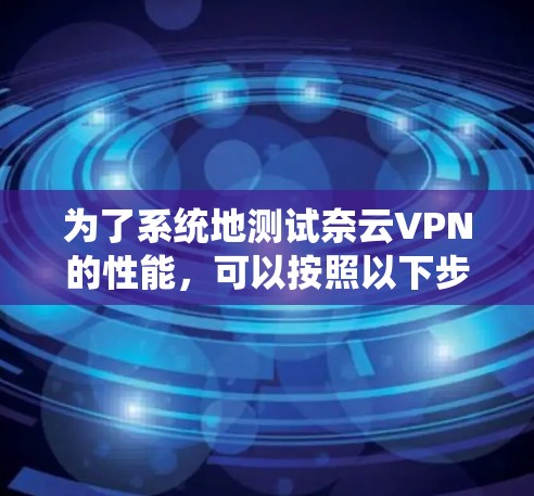 为了系统地测试奈云VPN的性能，可以按照以下步骤进行