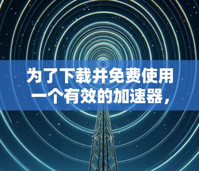 为了下载并免费使用一个有效的加速器，您可以按照以下步骤进行操作