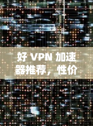 好 VPN 加速器推荐，性价比与安全性全解析