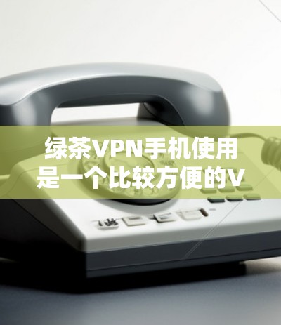 绿茶VPN手机使用是一个比较方便的VPN服务，可以通过手机应用或VPN网站直接登录。以下是使用绿茶VPN手机应用的步骤说明