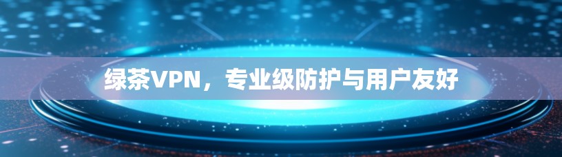 绿茶VPN，专业级防护与用户友好