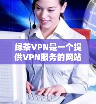 绿茶VPN是一个提供VPN服务的网站，允许用户在本地电脑上访问国外网络资源，以避免VPN服务器被感染或截获。以下是使用绿茶VPN客户端下载的具体步骤和注意事项