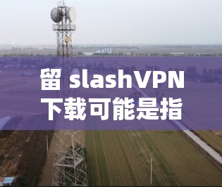 留 slashVPN下载可能是指在使用VPN服务时，下载某些需要版权内容的资源时遇到了问题。为了避免这种情况，建议您在使用VPN服务时注意以下几点