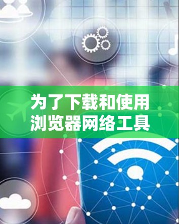 为了下载和使用浏览器网络工具，您可以按照以下步骤进行