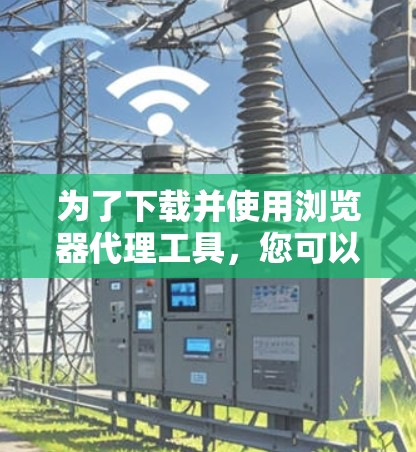 为了下载并使用浏览器代理工具，您可以按照以下步骤进行