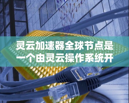灵云加速器全球节点是一个由灵云操作系统开发的生态系统，旨在通过统一加速环境来提升计算机性能和网络连接效率。以下是其主要特点和功能