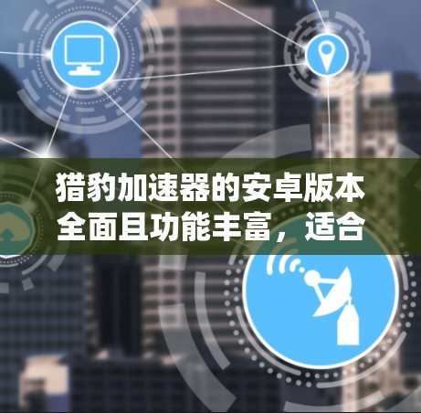 猎豹加速器的安卓版本全面且功能丰富，适合多种需求。以下是对该版本的系统支持、主界面、使用方法和主要功能的详细说明