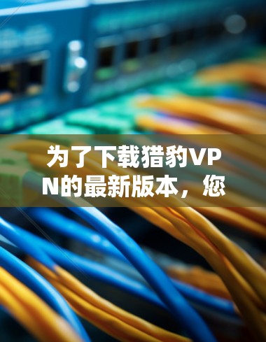 为了下载猎豹VPN的最新版本，您可以按照以下步骤操作