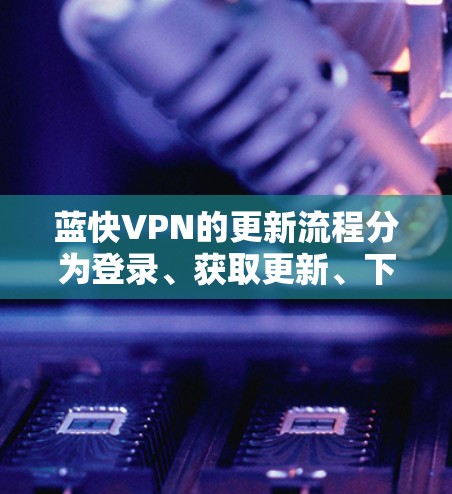 蓝快VPN的更新流程分为登录、获取更新、下载和安装、更新完成后检查和删除步骤。以下是详细的步骤指南