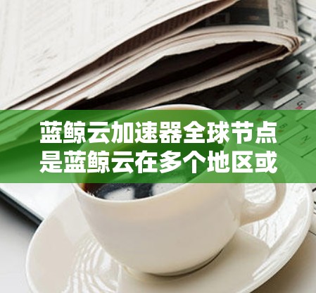 蓝鲸云加速器全球节点是蓝鲸云在多个地区或公司间提供云加速服务的中心，主要服务于云计算、大数据、人工智能等领域的客户。以下是对该加速器的详细介绍
