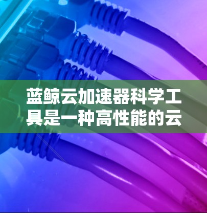 蓝鲸云加速器科学工具是一种高性能的云服务，旨在加速复杂科学计算任务。以下是对该工具的分步总结