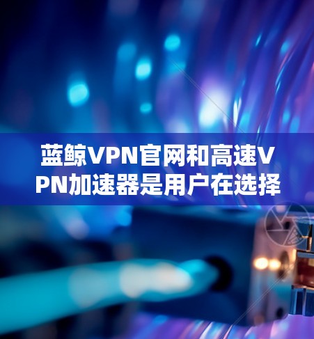 蓝鲸VPN官网和高速VPN加速器是用户在选择VPN服务时常见的需求，以下是关于这两者的详细介绍