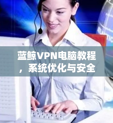 蓝鲸VPN电脑教程，系统优化与安全配置指南