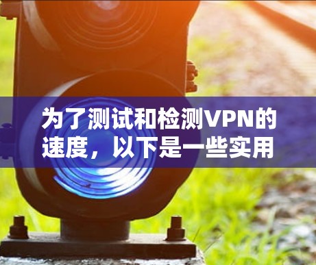 为了测试和检测VPN的速度,以下是一些实用的方法和步骤指南 为了测试和检测VPN的速度,以下是一些实用的方法和步骤指南
