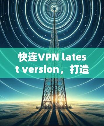 快连VPN latest version，打造安全可靠的网络连接