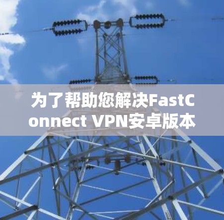 为了帮助您解决FastConnect VPN安卓版本更新的问题，以下是一些详细的步骤指南