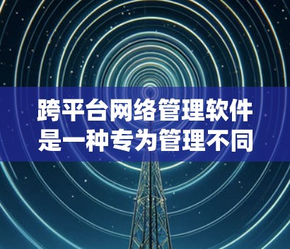 跨平台网络管理软件是一种专为管理不同平台网络设备而设计的工具，能够无缝切换不同操作系统，如Windows、Mac、Android和iOS。以下是对这些软件的详细介绍