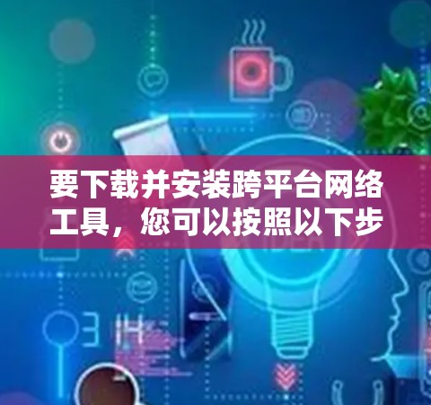 要下载并安装跨平台网络工具，您可以按照以下步骤进行操作